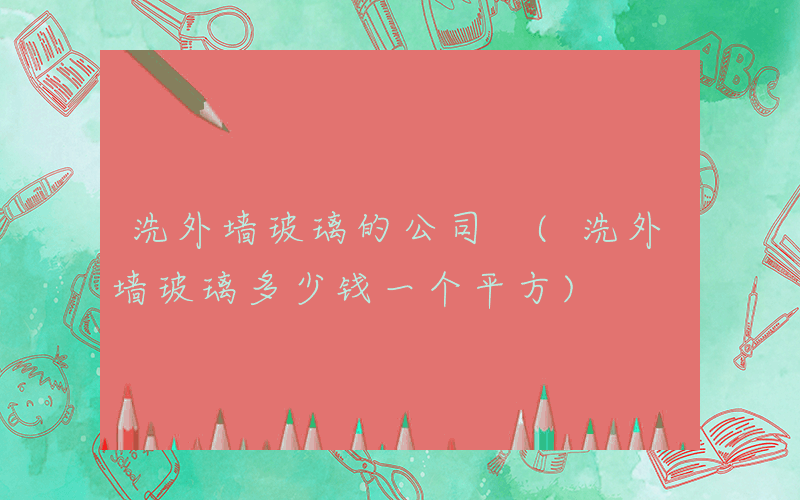 洗外墙玻璃的公司 (洗外墙玻璃多少钱一个平方)